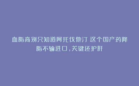 血脂高别只知道阿托伐他汀！这个国产药降脂不输进口，关键还护肝