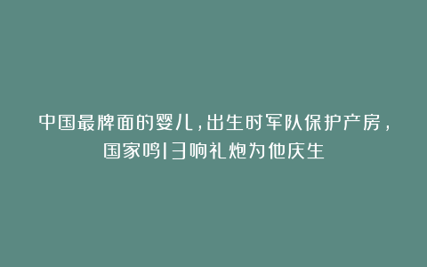 中国最牌面的婴儿，出生时军队保护产房，国家鸣13响礼炮为他庆生