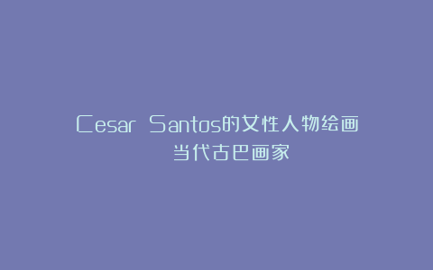 Cesar Santos的女性人物绘画 | 当代古巴画家