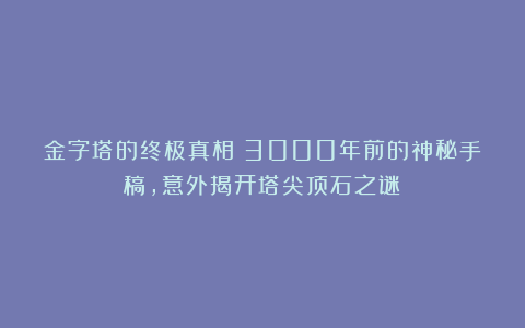 金字塔的终极真相:3000年前的神秘手稿,意外揭开塔尖顶石之谜?