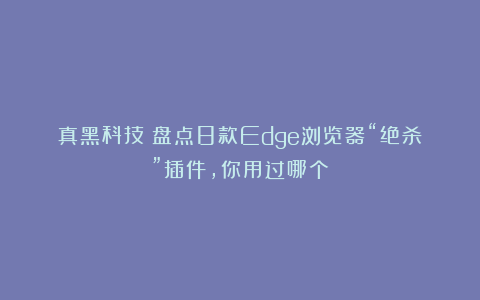 真黑科技!盘点8款Edge浏览器“绝杀”插件,你用过哪个?