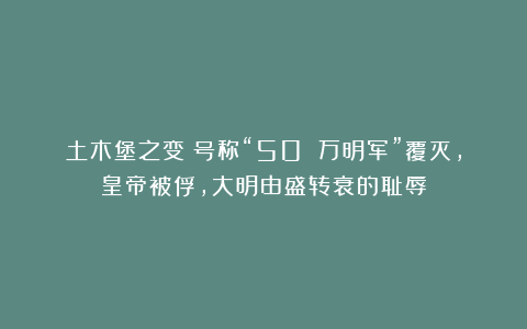 土木堡之变：号称“50 万明军”覆灭，皇帝被俘，大明由盛转衰的耻辱