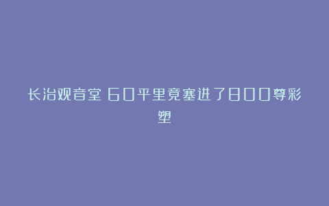 长治观音堂|60平里竟塞进了800尊彩塑？