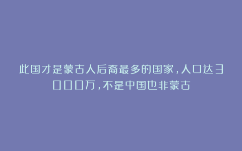 此国才是蒙古人后裔最多的国家，人口达3000万，不是中国也非蒙古