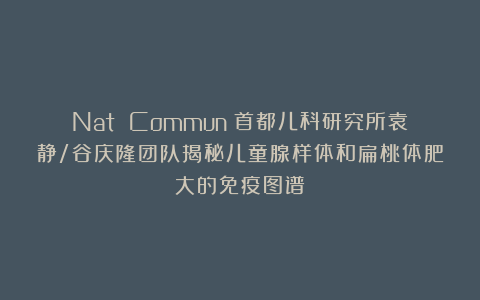 Nat Commun｜首都儿科研究所袁静/谷庆隆团队揭秘儿童腺样体和扁桃体肥大的免疫图谱
