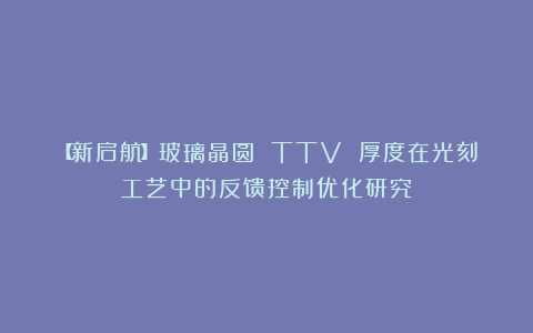 【新启航】玻璃晶圆 TTV 厚度在光刻工艺中的反馈控制优化研究