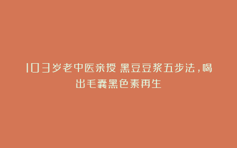 103岁老中医亲授：黑豆豆浆五步法，喝出毛囊黑色素再生