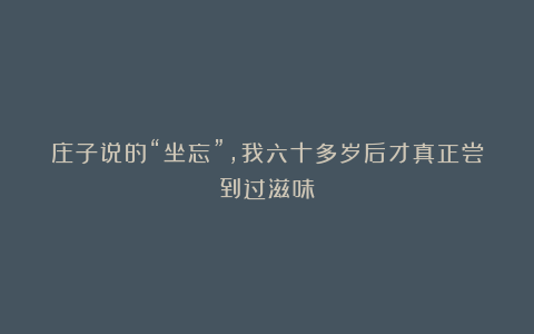 庄子说的“坐忘”,我六十多岁后才真正尝到过滋味