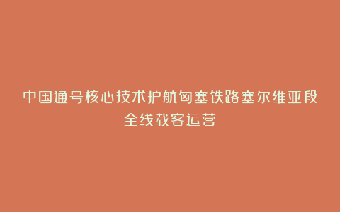 中国通号核心技术护航匈塞铁路塞尔维亚段全线载客运营