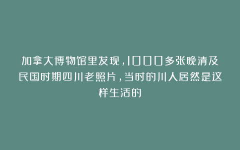 加拿大博物馆里发现，1000多张晚清及民国时期四川老照片，当时的川人居然是这样生活的！