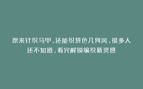 原来针织马甲，还能织拼色几何风，很多人还不知道，看完解锁编织新灵感！