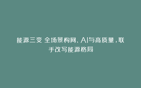 能源三变：全场景构网、AI与高质量，联手改写能源格局