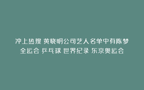冲上热搜！黄晓明公司艺人名单中有陈梦|全运会|乒乓球|世界纪录|东京奥运会