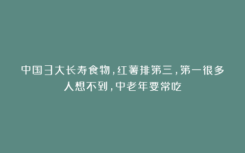 中国3大长寿食物，红薯排第三，第一很多人想不到，中老年要常吃