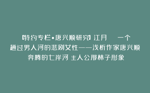 【特约专栏•唐兴顺研究】江月 | 一个趟过男人河的悲剧女性——浅析作家唐兴顺《奔腾的七岸河》主人公邢林子形象