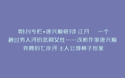 【特约专栏•唐兴顺研究】江月 | 一个趟过男人河的悲剧女性——浅析作家唐兴顺《奔腾的七岸河》主人公邢林子形象