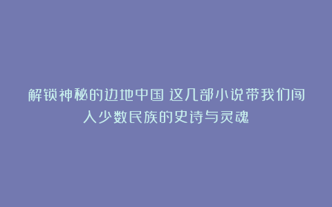解锁神秘的边地中国！这几部小说带我们闯入少数民族的史诗与灵魂！