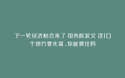 下一轮经济机会来了？国务院发文：这10个地方要先富，你能抓住吗