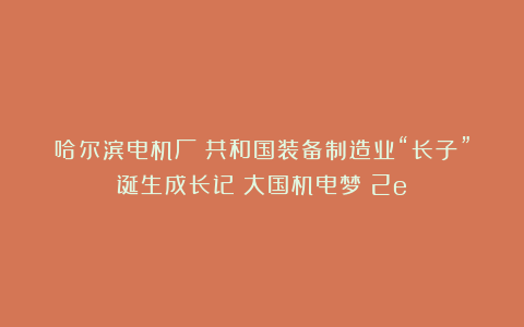 哈尔滨电机厂：共和国装备制造业“长子”诞生成长记｜大国机电梦（2e）