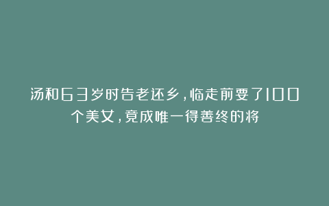 汤和63岁时告老还乡,临走前要了100个美女,竟成唯一得善终的将
