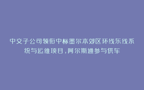 中交子公司领衔中标墨尔本郊区环线东线系统与运维项目,阿尔斯通参与供车