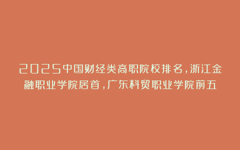 2025中国财经类高职院校排名，浙江金融职业学院居首，广东科贸职业学院前五