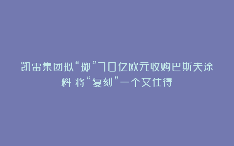 凯雷集团拟“掷”70亿欧元收购巴斯夫涂料：将“复刻”一个艾仕得？
