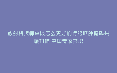 放射科技师应该怎么更好的行眼眶肿瘤磁共振扫描（中国专家共识）