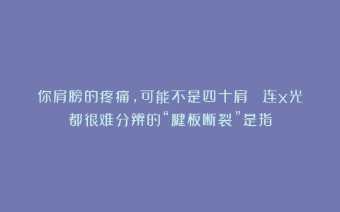 你肩膀的疼痛，可能不是四十肩？ 连x光都很难分辨的“腱板断裂”是指