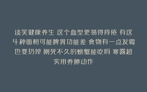 谈笑健康养生：这个血型更易得痔疮；有这4种面相可能脾胃功能差；食物有一点发霉也要扔掉；刚死不久的螃蟹能吃吗；寒露超实用养肺动作