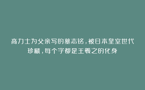 高力士为父亲写的墓志铭，被日本皇室世代珍藏，每个字都是王羲之的化身！