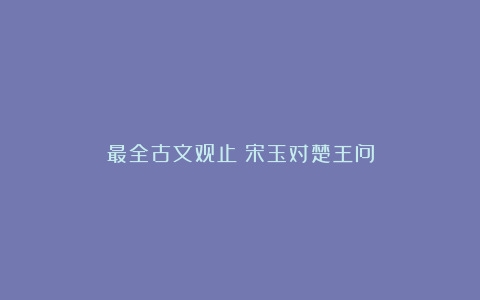 最全古文观止｜宋玉对楚王问