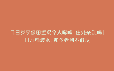 78岁李保田近况令人唏嘘，住处杂乱喝10元桶装水，如今老到不敢认