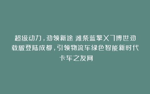 超级动力,劲领新途!潍柴蓝擎X7博世劲载版登陆成都,引领物流车绿色智能新时代丨卡车之友网