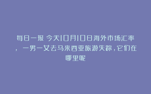 每日一报：今天10月10日海外市场汇率, 一男一女去马来西亚旅游失踪，它们在哪里呢？