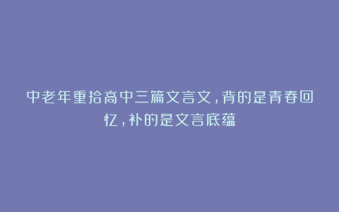 中老年重拾高中三篇文言文，背的是青春回忆，补的是文言底蕴
