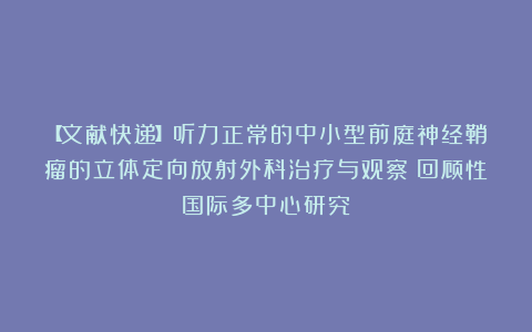 【文献快递】听力正常的中小型前庭神经鞘瘤的立体定向放射外科治疗与观察：回顾性国际多中心研究