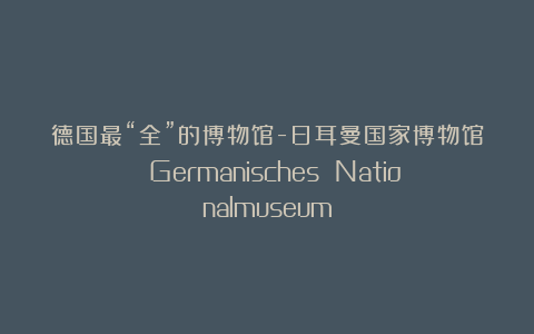 德国最“全”的博物馆-日耳曼国家博物馆 Germanisches Nationalmuseum
