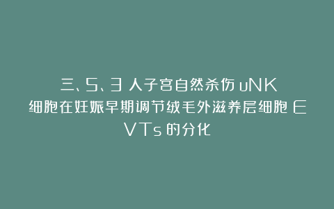 （三、5、3）人子宫自然杀伤（uNK）细胞在妊娠早期调节绒毛外滋养层细胞（EVTs）的分化
