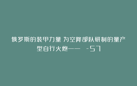 俄罗斯的装甲力量:为空降部队研制的量产型自行火炮——АСУ-57