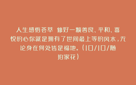 人生感悟荟萃：《修好一颗善良、平和、喜悦的心你就是拥有了世间最上等的风水，无论身在何处皆是福地。》(10/10/随拍家花)