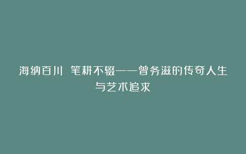 海纳百川 笔耕不辍——曾务滋的传奇人生与艺术追求