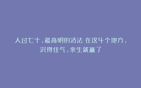 人过七十，最高明的活法：在这4个地方，沉得住气，余生就赢了