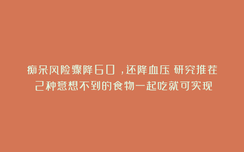 痴呆风险骤降60%,还降血压!研究推荐:2种意想不到的食物一起吃就可实现!
