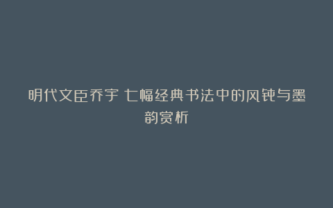 明代文臣乔宇：七幅经典书法中的风骨与墨韵赏析