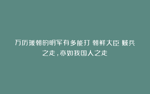万历援朝的明军有多能打？朝鲜大臣：贼兵之走，亦如我国人之走！