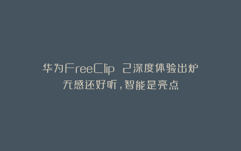 华为FreeClip 2深度体验出炉：无感还好听，智能是亮点