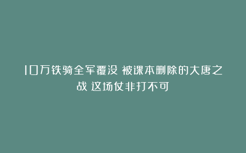 10万铁骑全军覆没!被课本删除的大唐之战:这场仗非打不可?
