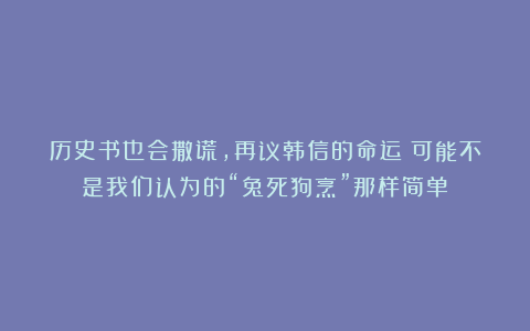 历史书也会撒谎，再议韩信的命运：可能不是我们认为的“兔死狗烹”那样简单！