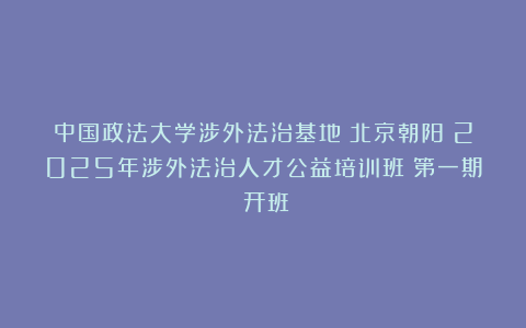 中国政法大学涉外法治基地(北京朝阳)2025年涉外法治人才公益培训班(第一期)开班